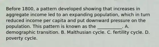 Before​ 1800, a pattern developed showing that increases in aggregate income led to an expanding​ population, which in turn reduced income per capita and put downward pressure on the population. This pattern is known as the​ ___________. A. demographic transition. B. Malthusian cycle. C. fertility cycle. D. poverty cycle.