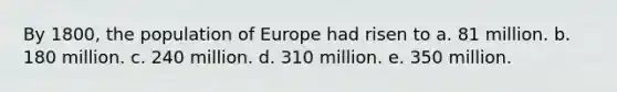 By 1800, the population of Europe had risen to a. 81 million. b. 180 million. c. 240 million. d. 310 million. e. 350 million.