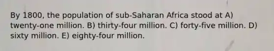 By 1800, the population of sub-Saharan Africa stood at A) twenty-one million. B) thirty-four million. C) forty-five million. D) sixty million. E) eighty-four million.