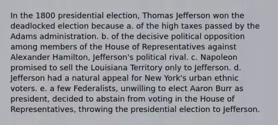 In the 1800 presidential election, Thomas Jefferson won the deadlocked election because a. of the high taxes passed by the Adams administration. b. of the decisive political opposition among members of the House of Representatives against Alexander Hamilton, Jefferson's political rival. c. Napoleon promised to sell the Louisiana Territory only to Jefferson. d. Jefferson had a natural appeal for New York's urban ethnic voters. e. a few Federalists, unwilling to elect Aaron Burr as president, decided to abstain from voting in the House of Representatives, throwing the presidential election to Jefferson.