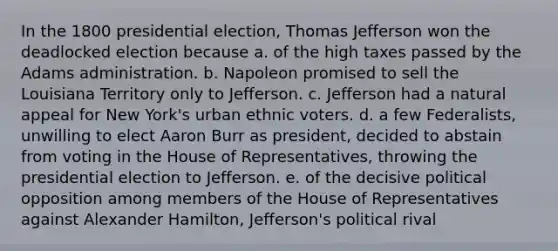 In the 1800 presidential election, Thomas Jefferson won the deadlocked election because a. of the high taxes passed by the Adams administration. b. Napoleon promised to sell the Louisiana Territory only to Jefferson. c. Jefferson had a natural appeal for New York's urban ethnic voters. d. a few Federalists, unwilling to elect Aaron Burr as president, decided to abstain from voting in the House of Representatives, throwing the presidential election to Jefferson. e. of the decisive political opposition among members of the House of Representatives against Alexander Hamilton, Jefferson's political rival