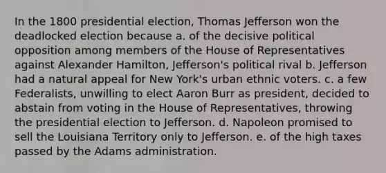 In the 1800 presidential election, Thomas Jefferson won the deadlocked election because a. of the decisive political opposition among members of the House of Representatives against Alexander Hamilton, Jefferson's political rival b. Jefferson had a natural appeal for New York's urban ethnic voters. c. a few Federalists, unwilling to elect Aaron Burr as president, decided to abstain from voting in the House of Representatives, throwing the presidential election to Jefferson. d. Napoleon promised to sell the Louisiana Territory only to Jefferson. e. of the high taxes passed by the Adams administration.