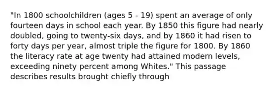 "In 1800 schoolchildren (ages 5 - 19) spent an average of only fourteen days in school each year. By 1850 this figure had nearly doubled, going to twenty-six days, and by 1860 it had risen to forty days per year, almost triple the figure for 1800. By 1860 the literacy rate at age twenty had attained modern levels, exceeding ninety percent among Whites." This passage describes results brought chiefly through