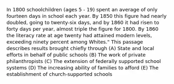 In 1800 schoolchildren (ages 5 - 19) spent an average of only fourteen days in school each year. By 1850 this figure had nearly doubled, going to twenty-six days, and by 1860 it had risen to forty days per year, almost triple the figure for 1800. By 1860 the literacy rate at age twenty had attained modern levels, exceeding ninety percent among Whites." This passage describes results brought chiefly through (A) State and local efforts in behalf of public schools (B) The work of private philanthropists (C) The extension of federally supported school systems (D) The increasing ability of families to afford (E) The establishment of church-supported schools