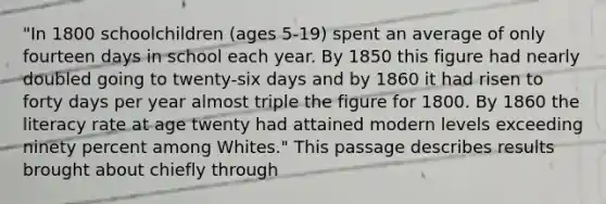 "In 1800 schoolchildren (ages 5-19) spent an average of only fourteen days in school each year. By 1850 this figure had nearly doubled going to twenty-six days and by 1860 it had risen to forty days per year almost triple the figure for 1800. By 1860 the literacy rate at age twenty had attained modern levels exceeding ninety percent among Whites." This passage describes results brought about chiefly through