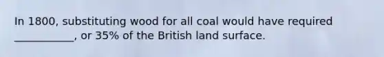 In 1800, substituting wood for all coal would have required ___________, or 35% of the British land surface.