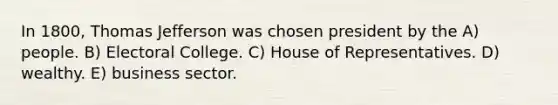 In 1800, Thomas Jefferson was chosen president by the A) people. B) Electoral College. C) House of Representatives. D) wealthy. E) business sector.