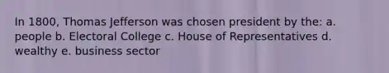 In 1800, Thomas Jefferson was chosen president by the: a. people b. Electoral College c. House of Representatives d. wealthy e. business sector
