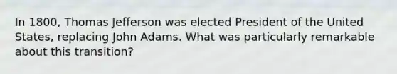 In 1800, Thomas Jefferson was elected President of the United States, replacing John Adams. What was particularly remarkable about this transition?