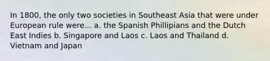 In 1800, the only two societies in Southeast Asia that were under European rule were... a. the Spanish Phillipians and the Dutch East Indies b. Singapore and Laos c. Laos and Thailand d. Vietnam and Japan