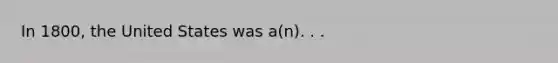 In 1800, the United States was a(n). . .