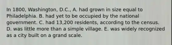 In 1800, Washington, D.C., A. had grown in size equal to Philadelphia. B. had yet to be occupied by the national government. C. had 13,200 residents, according to the census. D. was little more than a simple village. E. was widely recognized as a city built on a grand scale.