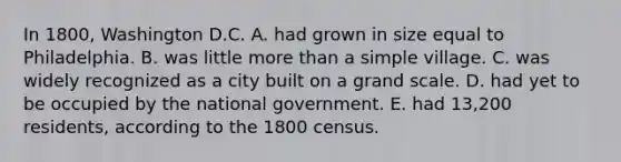 In 1800, Washington D.C. A. had grown in size equal to Philadelphia. B. was little more than a simple village. C. was widely recognized as a city built on a grand scale. D. had yet to be occupied by the national government. E. had 13,200 residents, according to the 1800 census.