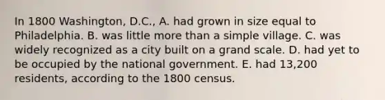 In 1800 Washington, D.C., A. had grown in size equal to Philadelphia. B. was little more than a simple village. C. was widely recognized as a city built on a grand scale. D. had yet to be occupied by the national government. E. had 13,200 residents, according to the 1800 census.