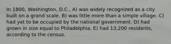 In 1800, Washington, D.C., A) was widely recognized as a city built on a grand scale. B) was little more than a simple village. C) had yet to be occupied by the national government. D) had grown in size equal to Philadelphia. E) had 13,200 residents, according to the census.