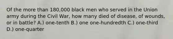 Of the more than 180,000 black men who served in the Union army during the Civil War, how many died of disease, of wounds, or in battle? A.) one-tenth B.) one one-hundredth C.) one-third D.) one-quarter