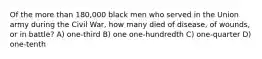 Of the more than 180,000 black men who served in the Union army during the Civil War, how many died of disease, of wounds, or in battle? A) one-third B) one one-hundredth C) one-quarter D) one-tenth