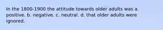 In the 1800-1900 the attitude towards older adults was a. positive. b. negative. c. neutral. d. that older adults were ignored.