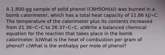 A 1.800-gg sample of solid phenol (C6H5OH(s)) was burned in a bomb calorimeter, which has a total heat capacity of 11.66 kJ/∘C. The temperature of the calorimeter plus its contents increased from 21.36∘C∘C to 26.37∘C∘C. a)Write a balanced chemical equation for the reaction that takes place in the bomb calorimeter. b)What is the heat of combustion per gram of phenol? c)What is the enthalpy per mole of phenol?