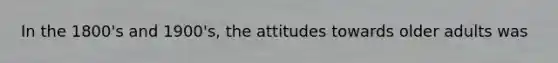 In the 1800's and 1900's, the attitudes towards older adults was
