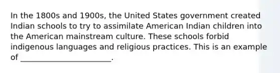 In the 1800s and 1900s, the United States government created Indian schools to try to assimilate American Indian children into the American mainstream culture. These schools forbid indigenous languages and religious practices. This is an example of _______________________.