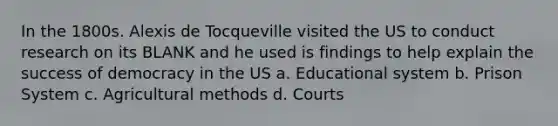 In the 1800s. Alexis de Tocqueville visited the US to conduct research on its BLANK and he used is findings to help explain the success of democracy in the US a. Educational system b. Prison System c. Agricultural methods d. Courts