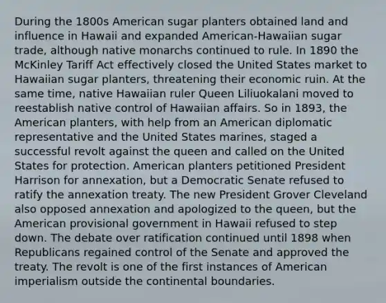 During the 1800s American sugar planters obtained land and influence in Hawaii and expanded American-Hawaiian sugar trade, although native monarchs continued to rule. In 1890 the McKinley Tariff Act effectively closed the United States market to Hawaiian sugar planters, threatening their economic ruin. At the same time, native Hawaiian ruler Queen Liliuokalani moved to reestablish native control of Hawaiian affairs. So in 1893, the American planters, with help from an American diplomatic representative and the United States marines, staged a successful revolt against the queen and called on the United States for protection. American planters petitioned President Harrison for annexation, but a Democratic Senate refused to ratify the annexation treaty. The new President Grover Cleveland also opposed annexation and apologized to the queen, but the American provisional government in Hawaii refused to step down. The debate over ratification continued until 1898 when Republicans regained control of the Senate and approved the treaty. The revolt is one of the first instances of American imperialism outside the continental boundaries.