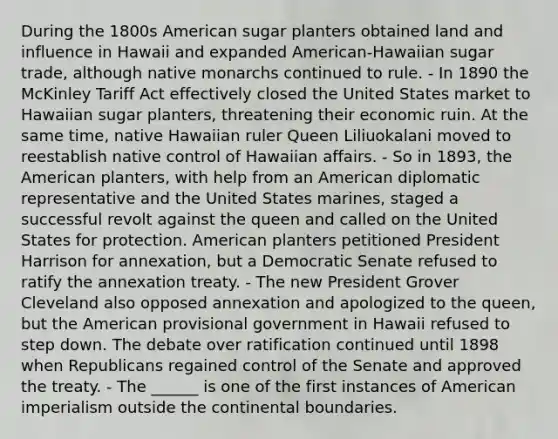 During the 1800s American sugar planters obtained land and influence in Hawaii and expanded American-Hawaiian sugar trade, although native monarchs continued to rule. - In 1890 the McKinley Tariff Act effectively closed the United States market to Hawaiian sugar planters, threatening their economic ruin. At the same time, native Hawaiian ruler Queen Liliuokalani moved to reestablish native control of Hawaiian affairs. - So in 1893, the American planters, with help from an American diplomatic representative and the United States marines, staged a successful revolt against the queen and called on the United States for protection. American planters petitioned President Harrison for annexation, but a Democratic Senate refused to ratify the annexation treaty. - The new President Grover Cleveland also opposed annexation and apologized to the queen, but the American provisional government in Hawaii refused to step down. The debate over ratification continued until 1898 when Republicans regained control of the Senate and approved the treaty. - The ______ is one of the first instances of American imperialism outside the continental boundaries.