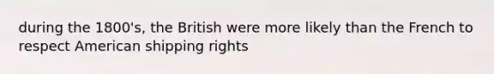 during the 1800's, the British were more likely than the French to respect American shipping rights