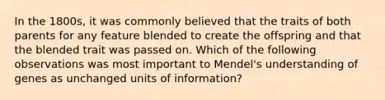 In the 1800s, it was commonly believed that the traits of both parents for any feature blended to create the offspring and that the blended trait was passed on. Which of the following observations was most important to Mendel's understanding of genes as unchanged units of information?