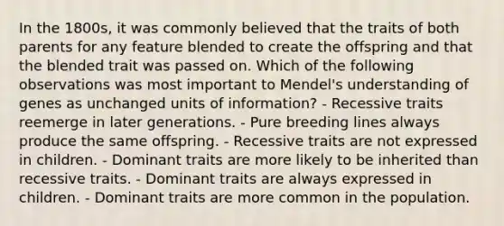 In the 1800s, it was commonly believed that the traits of both parents for any feature blended to create the offspring and that the blended trait was passed on. Which of the following observations was most important to Mendel's understanding of genes as unchanged units of information? - Recessive traits reemerge in later generations. - Pure breeding lines always produce the same offspring. - Recessive traits are not expressed in children. - Dominant traits are more likely to be inherited than recessive traits. - Dominant traits are always expressed in children. - Dominant traits are more common in the population.