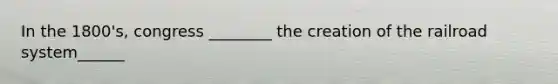 In the 1800's, congress ________ the creation of the railroad system______