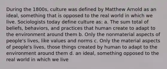 During the 1800s, culture was defined by Matthew Arnold as an ideal, something that is opposed to the real world in which we live. Sociologists today define culture as: a. The sum total of beliefs, behaviors, and practices that human create to adapt to the environment around them b. Only the nonmaterial aspects of people's lives, like values and norms c. Only the material aspects of people's lives, those things created by human to adapt to the environment around them d. an ideal, something opposed to the real world in which we live