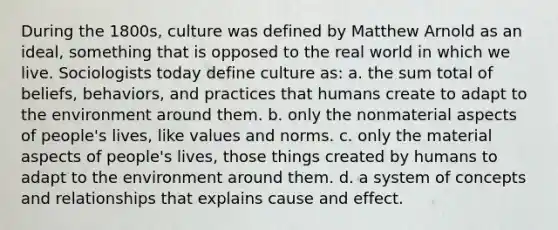 During the 1800s, culture was defined by Matthew Arnold as an ideal, something that is opposed to the real world in which we live. Sociologists today define culture as: a. the sum total of beliefs, behaviors, and practices that humans create to adapt to the environment around them. b. only the nonmaterial aspects of people's lives, like values and norms. c. only the material aspects of people's lives, those things created by humans to adapt to the environment around them. d. a system of concepts and relationships that explains cause and effect.