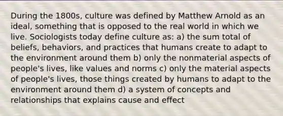 During the 1800s, culture was defined by Matthew Arnold as an ideal, something that is opposed to the real world in which we live. Sociologists today define culture as: a) the sum total of beliefs, behaviors, and practices that humans create to adapt to the environment around them b) only the nonmaterial aspects of people's lives, like values and norms c) only the material aspects of people's lives, those things created by humans to adapt to the environment around them d) a system of concepts and relationships that explains cause and effect