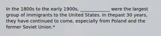 In the 1800s to the early 1900s, _____________ were the largest group of immigrants to the United States. In thepast 30 years, they have continued to come, especially from Poland and the former Soviet Union.*