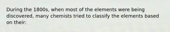 During the 1800s, when most of the elements were being discovered, many chemists tried to classify the elements based on their: