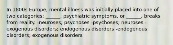 In 1800s Europe, mental illness was initially placed into one of two categories: ______, psychiatric symptoms, or ______, breaks from reality. -neuroses; psychoses -psychoses; neuroses -exogenous disorders; endogenous disorders -endogenous disorders; exogenous disorders