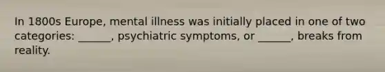 In 1800s Europe, mental illness was initially placed in one of two categories: ______, psychiatric symptoms, or ______, breaks from reality.