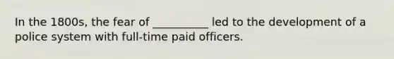 In the 1800s, the fear of __________ led to the development of a police system with full-time paid officers.