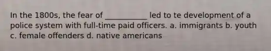 In the 1800s, the fear of ___________ led to te development of a police system with full-time paid officers. a. immigrants b. youth c. female offenders d. native americans