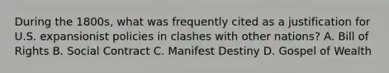 During the 1800s, what was frequently cited as a justification for U.S. expansionist policies in clashes with other nations? A. Bill of Rights B. Social Contract C. Manifest Destiny D. Gospel of Wealth