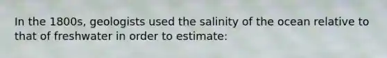 In the 1800s, geologists used the salinity of the ocean relative to that of freshwater in order to estimate: