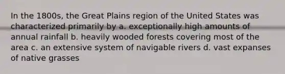 In the 1800s, the Great Plains region of the United States was characterized primarily by a. exceptionally high amounts of annual rainfall b. heavily wooded forests covering most of the area c. an extensive system of navigable rivers d. vast expanses of native grasses