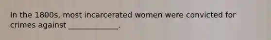 In the 1800s, most incarcerated women were convicted for crimes against _____________.