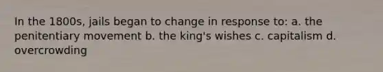 In the 1800s, jails began to change in response to: a. the penitentiary movement b. the king's wishes c. capitalism d. overcrowding