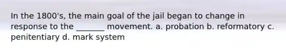 In the 1800's, the main goal of the jail began to change in response to the _______ movement. a. probation b. reformatory c. penitentiary d. mark system