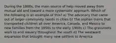 During the 1800s, the main source of help moved away from mutual aid and toward a more systematic approach. Which of the following is an example of this? a) The advocacy that came out of larger community needs in cities b) The orphan trains that transported children all over America, Canada, and Mexico to new families from the 1850s to the early 1900s c) The grassroots work to end slavery throughout the south d) The westward expansion that brought many new settlers to America