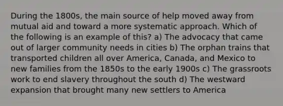 During the 1800s, the main source of help moved away from mutual aid and toward a more systematic approach. Which of the following is an example of this? a) The advocacy that came out of larger community needs in cities b) The orphan trains that transported children all over America, Canada, and Mexico to new families from the 1850s to the early 1900s c) The grassroots work to end slavery throughout the south d) The westward expansion that brought many new settlers to America