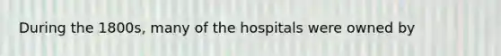 During the 1800s, many of the hospitals were owned by